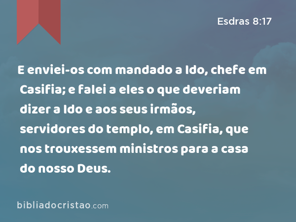 E enviei-os com mandado a Ido, chefe em Casifia; e falei a eles o que deveriam dizer a Ido e aos seus irmãos, servidores do templo, em Casifia, que nos trouxessem ministros para a casa do nosso Deus. - Esdras 8:17