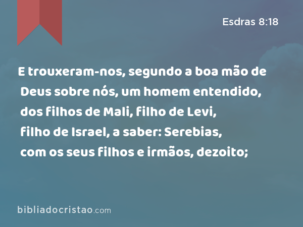 E trouxeram-nos, segundo a boa mão de Deus sobre nós, um homem entendido, dos filhos de Mali, filho de Levi, filho de Israel, a saber: Serebias, com os seus filhos e irmãos, dezoito; - Esdras 8:18