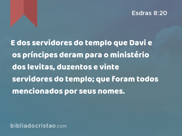 E dos servidores do templo que Davi e os príncipes deram para o ministério dos levitas, duzentos e vinte servidores do templo; que foram todos mencionados por seus nomes. - Esdras 8:20