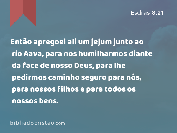 Então apregoei ali um jejum junto ao rio Aava, para nos humilharmos diante da face de nosso Deus, para lhe pedirmos caminho seguro para nós, para nossos filhos e para todos os nossos bens. - Esdras 8:21