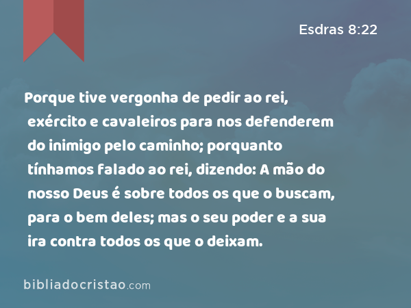 Porque tive vergonha de pedir ao rei, exército e cavaleiros para nos defenderem do inimigo pelo caminho; porquanto tínhamos falado ao rei, dizendo: A mão do nosso Deus é sobre todos os que o buscam, para o bem deles; mas o seu poder e a sua ira contra todos os que o deixam. - Esdras 8:22