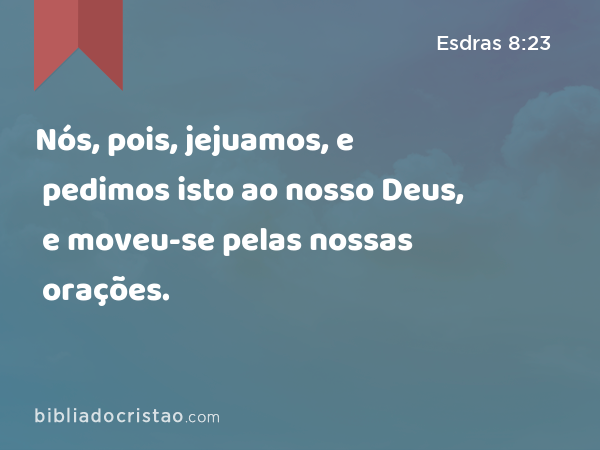 Nós, pois, jejuamos, e pedimos isto ao nosso Deus, e moveu-se pelas nossas orações. - Esdras 8:23