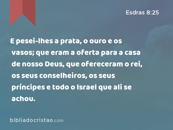 E pesei-lhes a prata, o ouro e os vasos; que eram a oferta para a casa de nosso Deus, que ofereceram o rei, os seus conselheiros, os seus príncipes e todo o Israel que ali se achou. - Esdras 8:25