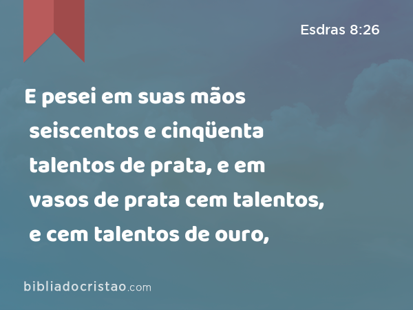 E pesei em suas mãos seiscentos e cinqüenta talentos de prata, e em vasos de prata cem talentos, e cem talentos de ouro, - Esdras 8:26