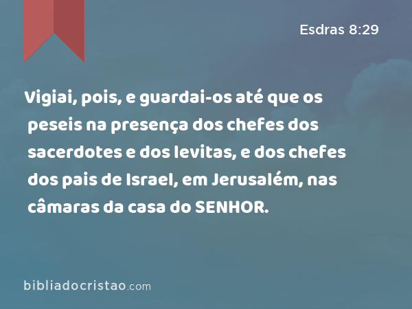 Vigiai, pois, e guardai-os até que os peseis na presença dos chefes dos sacerdotes e dos levitas, e dos chefes dos pais de Israel, em Jerusalém, nas câmaras da casa do SENHOR. - Esdras 8:29