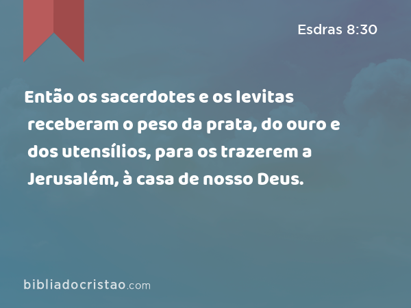 Então os sacerdotes e os levitas receberam o peso da prata, do ouro e dos utensílios, para os trazerem a Jerusalém, à casa de nosso Deus. - Esdras 8:30