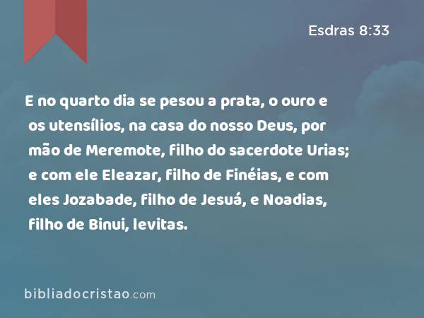 E no quarto dia se pesou a prata, o ouro e os utensílios, na casa do nosso Deus, por mão de Meremote, filho do sacerdote Urias; e com ele Eleazar, filho de Finéias, e com eles Jozabade, filho de Jesuá, e Noadias, filho de Binui, levitas. - Esdras 8:33