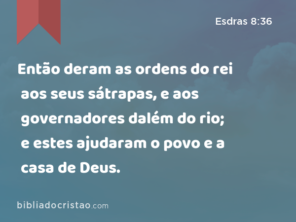 Então deram as ordens do rei aos seus sátrapas, e aos governadores dalém do rio; e estes ajudaram o povo e a casa de Deus. - Esdras 8:36