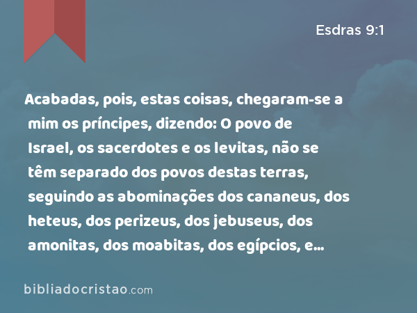 Acabadas, pois, estas coisas, chegaram-se a mim os príncipes, dizendo: O povo de Israel, os sacerdotes e os levitas, não se têm separado dos povos destas terras, seguindo as abominações dos cananeus, dos heteus, dos perizeus, dos jebuseus, dos amonitas, dos moabitas, dos egípcios, e dos amorreus. - Esdras 9:1