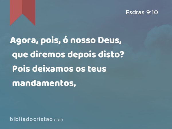 Agora, pois, ó nosso Deus, que diremos depois disto? Pois deixamos os teus mandamentos, - Esdras 9:10