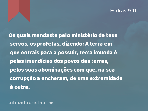 Os quais mandaste pelo ministério de teus servos, os profetas, dizendo: A terra em que entrais para a possuir, terra imunda é pelas imundícias dos povos das terras, pelas suas abominações com que, na sua corrupção a encheram, de uma extremidade à outra. - Esdras 9:11