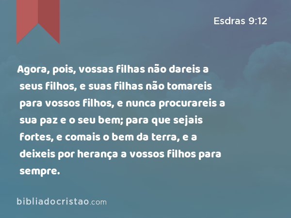 Agora, pois, vossas filhas não dareis a seus filhos, e suas filhas não tomareis para vossos filhos, e nunca procurareis a sua paz e o seu bem; para que sejais fortes, e comais o bem da terra, e a deixeis por herança a vossos filhos para sempre. - Esdras 9:12