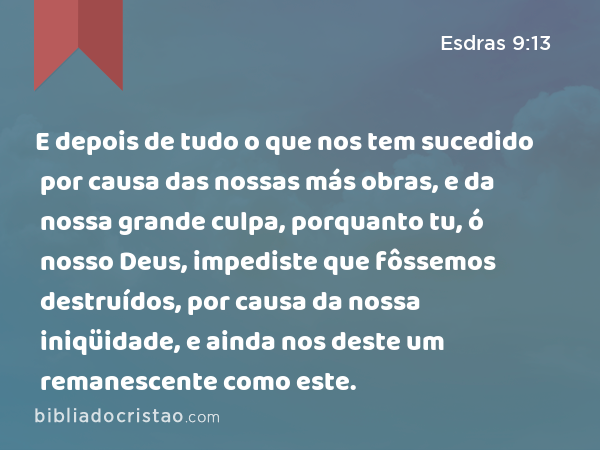 E depois de tudo o que nos tem sucedido por causa das nossas más obras, e da nossa grande culpa, porquanto tu, ó nosso Deus, impediste que fôssemos destruídos, por causa da nossa iniqüidade, e ainda nos deste um remanescente como este. - Esdras 9:13