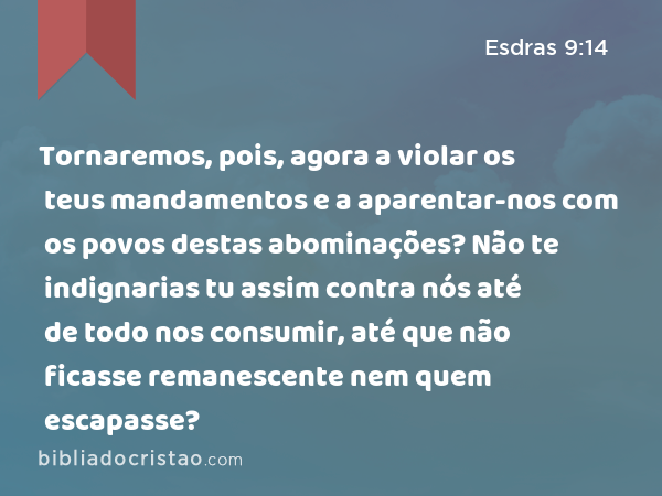 Tornaremos, pois, agora a violar os teus mandamentos e a aparentar-nos com os povos destas abominações? Não te indignarias tu assim contra nós até de todo nos consumir, até que não ficasse remanescente nem quem escapasse? - Esdras 9:14