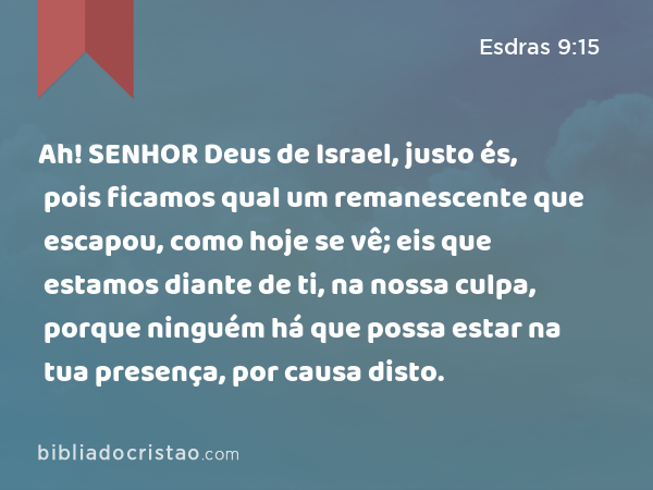 Ah! SENHOR Deus de Israel, justo és, pois ficamos qual um remanescente que escapou, como hoje se vê; eis que estamos diante de ti, na nossa culpa, porque ninguém há que possa estar na tua presença, por causa disto. - Esdras 9:15