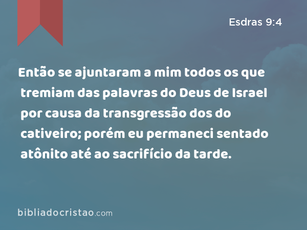 Então se ajuntaram a mim todos os que tremiam das palavras do Deus de Israel por causa da transgressão dos do cativeiro; porém eu permaneci sentado atônito até ao sacrifício da tarde. - Esdras 9:4