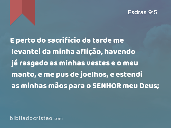 E perto do sacrifício da tarde me levantei da minha aflição, havendo já rasgado as minhas vestes e o meu manto, e me pus de joelhos, e estendi as minhas mãos para o SENHOR meu Deus; - Esdras 9:5