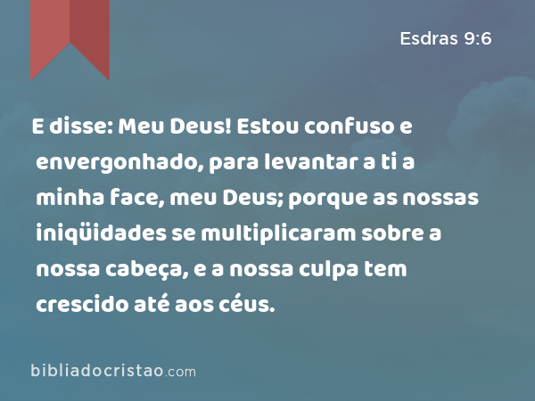 E disse: Meu Deus! Estou confuso e envergonhado, para levantar a ti a minha face, meu Deus; porque as nossas iniqüidades se multiplicaram sobre a nossa cabeça, e a nossa culpa tem crescido até aos céus. - Esdras 9:6