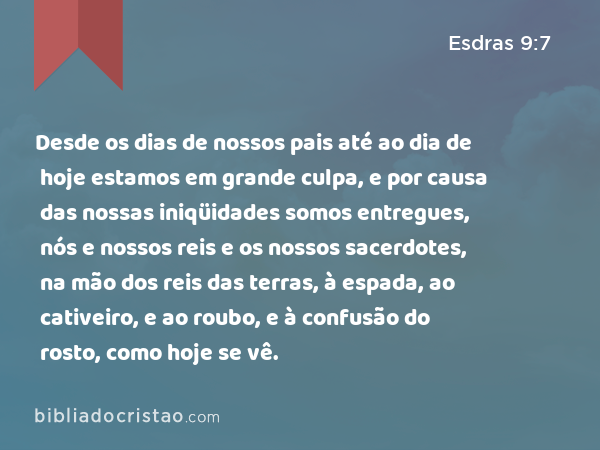 Desde os dias de nossos pais até ao dia de hoje estamos em grande culpa, e por causa das nossas iniqüidades somos entregues, nós e nossos reis e os nossos sacerdotes, na mão dos reis das terras, à espada, ao cativeiro, e ao roubo, e à confusão do rosto, como hoje se vê. - Esdras 9:7