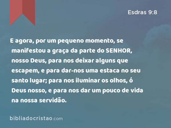 E agora, por um pequeno momento, se manifestou a graça da parte do SENHOR, nosso Deus, para nos deixar alguns que escapem, e para dar-nos uma estaca no seu santo lugar; para nos iluminar os olhos, ó Deus nosso, e para nos dar um pouco de vida na nossa servidão. - Esdras 9:8