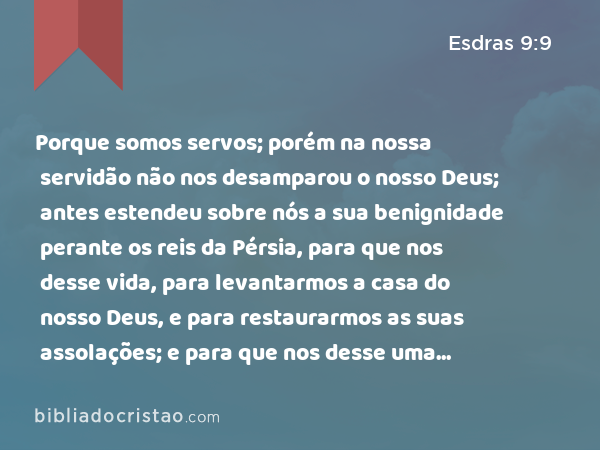 Porque somos servos; porém na nossa servidão não nos desamparou o nosso Deus; antes estendeu sobre nós a sua benignidade perante os reis da Pérsia, para que nos desse vida, para levantarmos a casa do nosso Deus, e para restaurarmos as suas assolações; e para que nos desse uma parede de proteção em Judá e em Jerusalém. - Esdras 9:9