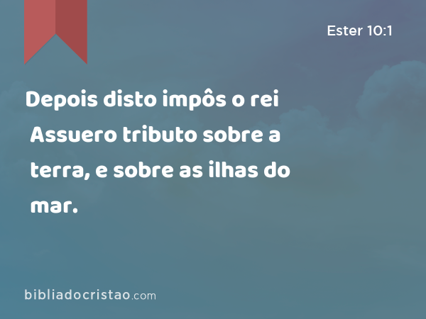 Depois disto impôs o rei Assuero tributo sobre a terra, e sobre as ilhas do mar. - Ester 10:1