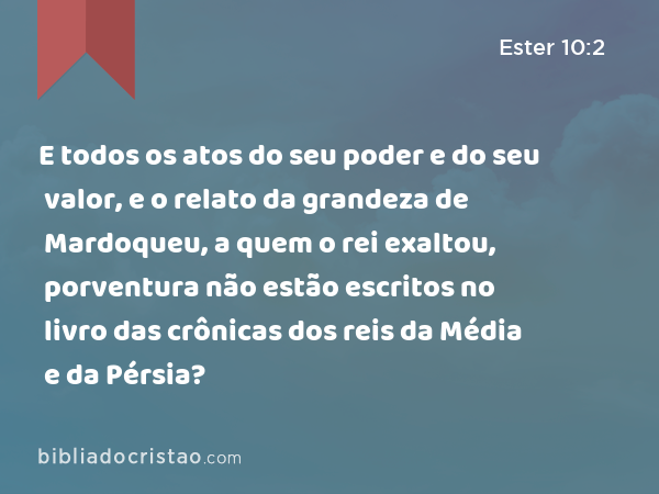 E todos os atos do seu poder e do seu valor, e o relato da grandeza de Mardoqueu, a quem o rei exaltou, porventura não estão escritos no livro das crônicas dos reis da Média e da Pérsia? - Ester 10:2