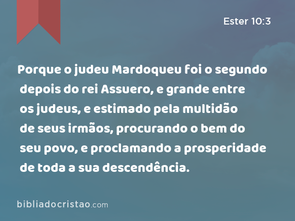 Porque o judeu Mardoqueu foi o segundo depois do rei Assuero, e grande entre os judeus, e estimado pela multidão de seus irmãos, procurando o bem do seu povo, e proclamando a prosperidade de toda a sua descendência. - Ester 10:3