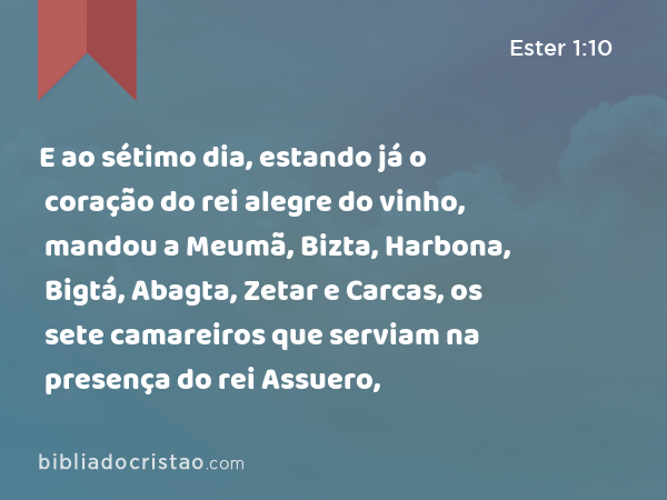 E ao sétimo dia, estando já o coração do rei alegre do vinho, mandou a Meumã, Bizta, Harbona, Bigtá, Abagta, Zetar e Carcas, os sete camareiros que serviam na presença do rei Assuero, - Ester 1:10