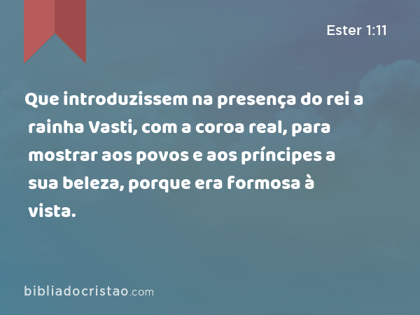 Que introduzissem na presença do rei a rainha Vasti, com a coroa real, para mostrar aos povos e aos príncipes a sua beleza, porque era formosa à vista. - Ester 1:11