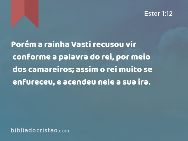 Porém a rainha Vasti recusou vir conforme a palavra do rei, por meio dos camareiros; assim o rei muito se enfureceu, e acendeu nele a sua ira. - Ester 1:12