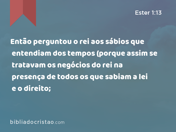 Então perguntou o rei aos sábios que entendiam dos tempos (porque assim se tratavam os negócios do rei na presença de todos os que sabiam a lei e o direito; - Ester 1:13