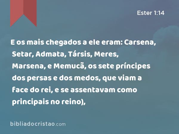 E os mais chegados a ele eram: Carsena, Setar, Admata, Társis, Meres, Marsena, e Memucã, os sete príncipes dos persas e dos medos, que viam a face do rei, e se assentavam como principais no reino), - Ester 1:14