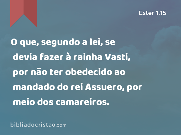 O que, segundo a lei, se devia fazer à rainha Vasti, por não ter obedecido ao mandado do rei Assuero, por meio dos camareiros. - Ester 1:15