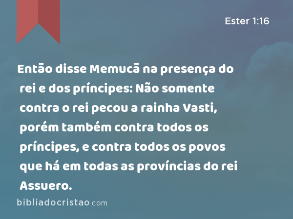 Então disse Memucã na presença do rei e dos príncipes: Não somente contra o rei pecou a rainha Vasti, porém também contra todos os príncipes, e contra todos os povos que há em todas as províncias do rei Assuero. - Ester 1:16