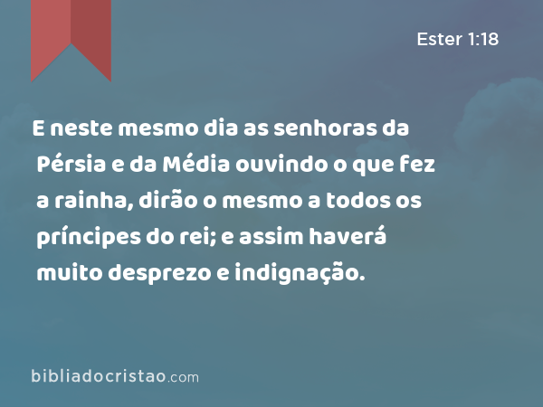 E neste mesmo dia as senhoras da Pérsia e da Média ouvindo o que fez a rainha, dirão o mesmo a todos os príncipes do rei; e assim haverá muito desprezo e indignação. - Ester 1:18