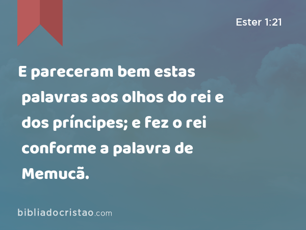 E pareceram bem estas palavras aos olhos do rei e dos príncipes; e fez o rei conforme a palavra de Memucã. - Ester 1:21