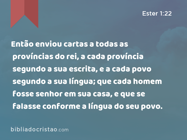 Então enviou cartas a todas as províncias do rei, a cada província segundo a sua escrita, e a cada povo segundo a sua língua; que cada homem fosse senhor em sua casa, e que se falasse conforme a língua do seu povo. - Ester 1:22