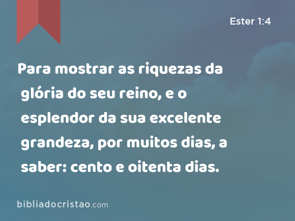 Para mostrar as riquezas da glória do seu reino, e o esplendor da sua excelente grandeza, por muitos dias, a saber: cento e oitenta dias. - Ester 1:4