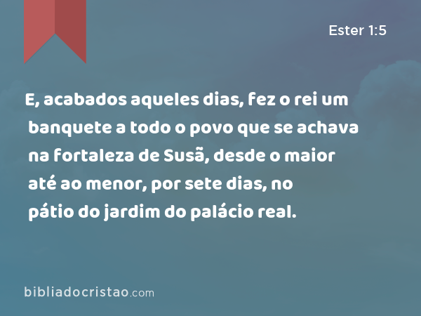 E, acabados aqueles dias, fez o rei um banquete a todo o povo que se achava na fortaleza de Susã, desde o maior até ao menor, por sete dias, no pátio do jardim do palácio real. - Ester 1:5