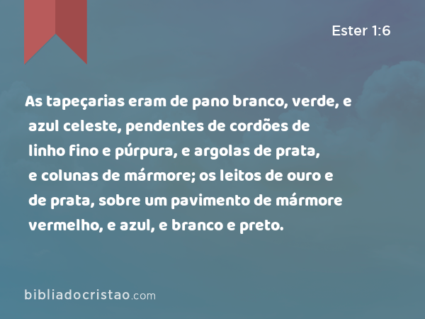 As tapeçarias eram de pano branco, verde, e azul celeste, pendentes de cordões de linho fino e púrpura, e argolas de prata, e colunas de mármore; os leitos de ouro e de prata, sobre um pavimento de mármore vermelho, e azul, e branco e preto. - Ester 1:6