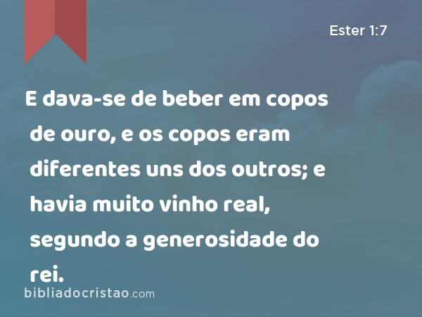 E dava-se de beber em copos de ouro, e os copos eram diferentes uns dos outros; e havia muito vinho real, segundo a generosidade do rei. - Ester 1:7