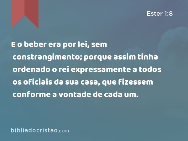 E o beber era por lei, sem constrangimento; porque assim tinha ordenado o rei expressamente a todos os oficiais da sua casa, que fizessem conforme a vontade de cada um. - Ester 1:8