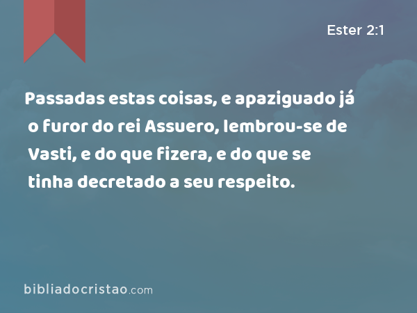 Passadas estas coisas, e apaziguado já o furor do rei Assuero, lembrou-se de Vasti, e do que fizera, e do que se tinha decretado a seu respeito. - Ester 2:1