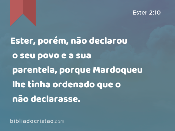 Ester, porém, não declarou o seu povo e a sua parentela, porque Mardoqueu lhe tinha ordenado que o não declarasse. - Ester 2:10