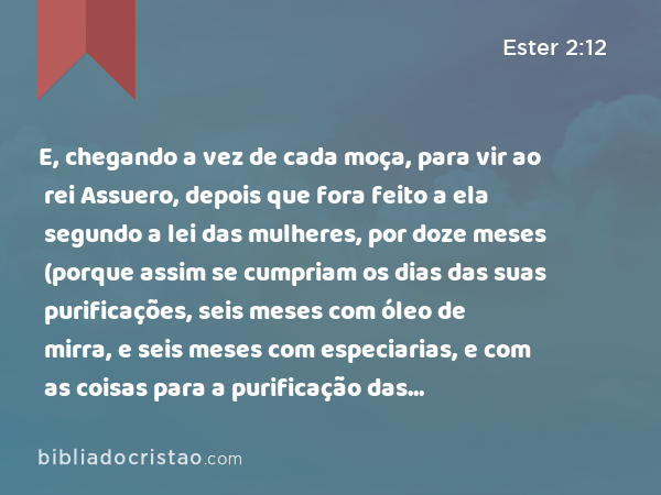 E, chegando a vez de cada moça, para vir ao rei Assuero, depois que fora feito a ela segundo a lei das mulheres, por doze meses (porque assim se cumpriam os dias das suas purificações, seis meses com óleo de mirra, e seis meses com especiarias, e com as coisas para a purificação das mulheres), - Ester 2:12