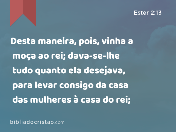 Desta maneira, pois, vinha a moça ao rei; dava-se-lhe tudo quanto ela desejava, para levar consigo da casa das mulheres à casa do rei; - Ester 2:13