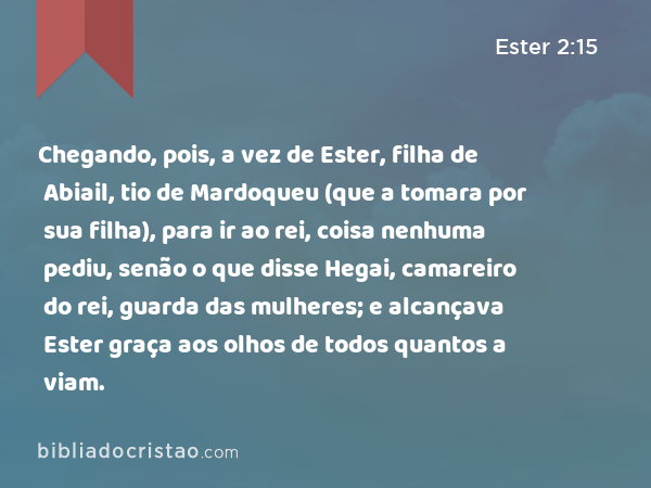 Chegando, pois, a vez de Ester, filha de Abiail, tio de Mardoqueu (que a tomara por sua filha), para ir ao rei, coisa nenhuma pediu, senão o que disse Hegai, camareiro do rei, guarda das mulheres; e alcançava Ester graça aos olhos de todos quantos a viam. - Ester 2:15