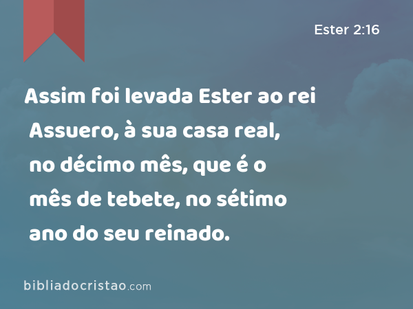 Assim foi levada Ester ao rei Assuero, à sua casa real, no décimo mês, que é o mês de tebete, no sétimo ano do seu reinado. - Ester 2:16