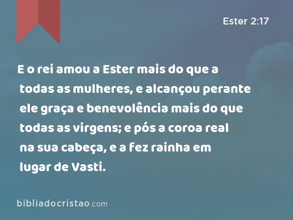 E o rei amou a Ester mais do que a todas as mulheres, e alcançou perante ele graça e benevolência mais do que todas as virgens; e pós a coroa real na sua cabeça, e a fez rainha em lugar de Vasti. - Ester 2:17